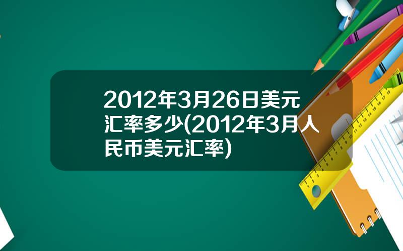 2012年3月26日美元汇率多少(2012年3月人民币美元汇率)