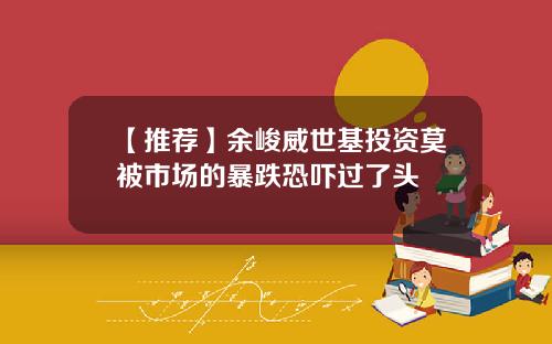 【推荐】余峻威世基投资莫被市场的暴跌恐吓过了头