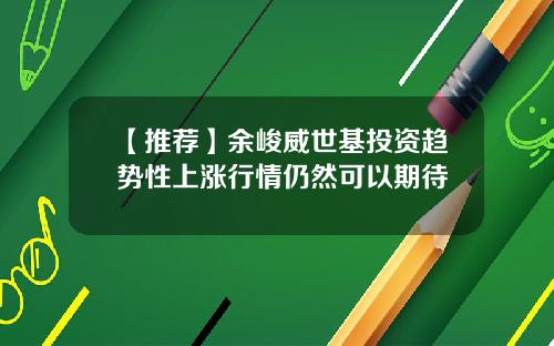 【推荐】余峻威世基投资趋势性上涨行情仍然可以期待