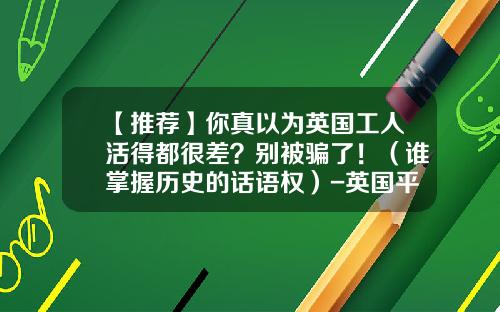 【推荐】你真以为英国工人活得都很差？别被骗了！（谁掌握历史的话语权）-英国平均工资多少