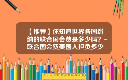 【推荐】你知道世界各国缴纳的联合国会费是多少吗？-联合国会费美国人担负多少