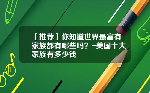 【推荐】你知道世界最富有家族都有哪些吗？-美国十大家族有多少钱
