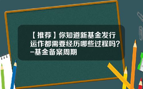 【推荐】你知道新基金发行运作都需要经历哪些过程吗？-基金备案周期