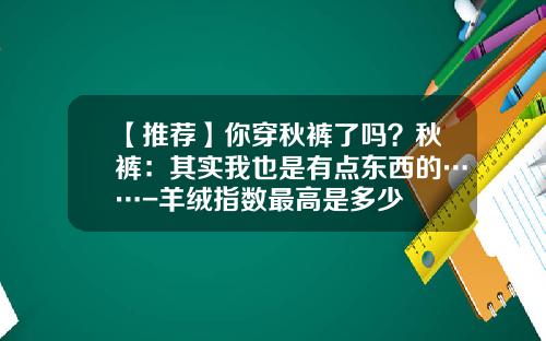 【推荐】你穿秋裤了吗？秋裤：其实我也是有点东西的……-羊绒指数最高是多少