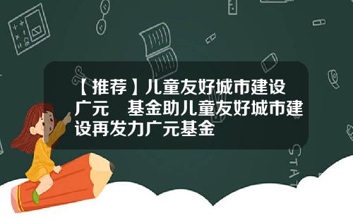 【推荐】儿童友好城市建设广元曌基金助儿童友好城市建设再发力广元基金