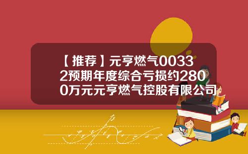 【推荐】元亨燃气00332预期年度综合亏损约2800万元元亨燃气控股有限公司