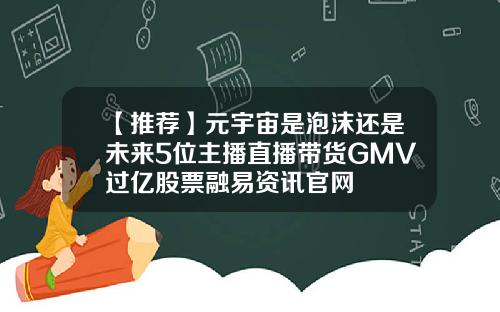 【推荐】元宇宙是泡沫还是未来5位主播直播带货GMV过亿股票融易资讯官网