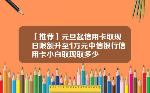 【推荐】元旦起信用卡取现日限额升至1万元中信银行信用卡小白取现取多少
