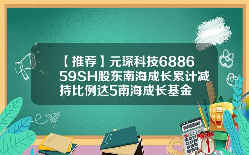 【推荐】元琛科技688659SH股东南海成长累计减持比例达5南海成长基金