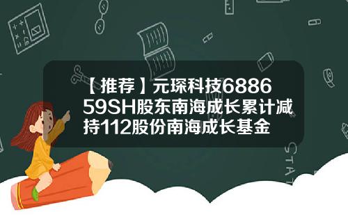 【推荐】元琛科技688659SH股东南海成长累计减持112股份南海成长基金