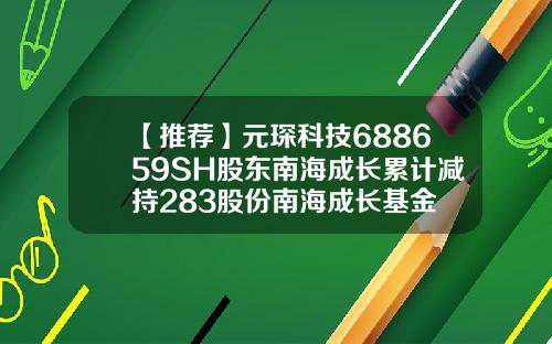 【推荐】元琛科技688659SH股东南海成长累计减持283股份南海成长基金