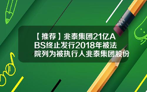 【推荐】兆泰集团21亿ABS终止发行2018年被法院列为被执行人兆泰集团股份有限公司