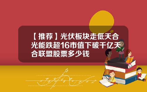 【推荐】光伏板块走低天合光能跌超16市值下破千亿天合联盟股票多少钱