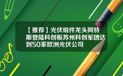 【推荐】光伏组件龙头阿特斯登陆科创板苏州科创军团达到50家欧洲光伏公司