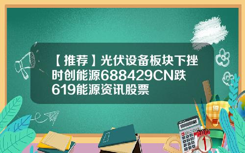 【推荐】光伏设备板块下挫时创能源688429CN跌619能源资讯股票