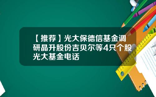 【推荐】光大保德信基金调研晶升股份吉贝尔等4只个股光大基金电话