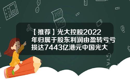 【推荐】光大控股2022年归属于股东利润由盈转亏亏损达7443亿港元中国光大基金
