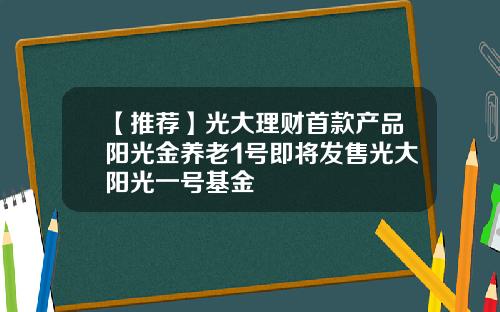 【推荐】光大理财首款产品阳光金养老1号即将发售光大阳光一号基金