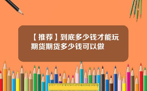 【推荐】到底多少钱才能玩期货期货多少钱可以做