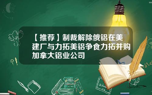 【推荐】制裁解除俄铝在美建厂与力拓美铝争食力拓并购加拿大铝业公司
