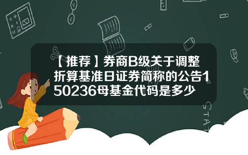 【推荐】券商B级关于调整折算基准日证券简称的公告150236母基金代码是多少