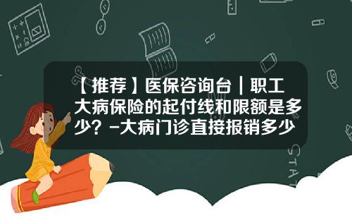 【推荐】医保咨询台｜职工大病保险的起付线和限额是多少？-大病门诊直接报销多少