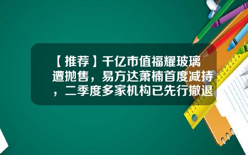 【推荐】千亿市值福耀玻璃遭抛售，易方达萧楠首度减持，二季度多家机构已先行撤退，究竟是何原因？-福耀基金