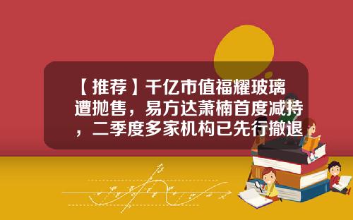 【推荐】千亿市值福耀玻璃遭抛售，易方达萧楠首度减持，二季度多家机构已先行撤退，究竟是何原因？-福耀玻璃股票资讯