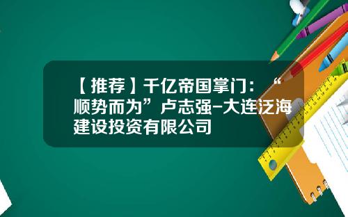 【推荐】千亿帝国掌门：“顺势而为”卢志强-大连泛海建设投资有限公司