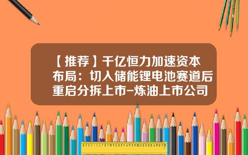 【推荐】千亿恒力加速资本布局：切入储能锂电池赛道后重启分拆上市-炼油上市公司