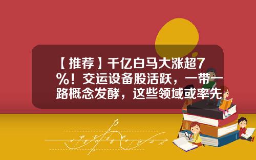 【推荐】千亿白马大涨超7%！交运设备股活跃，一带一路概念发酵，这些领域或率先受益-白马股票最新资讯