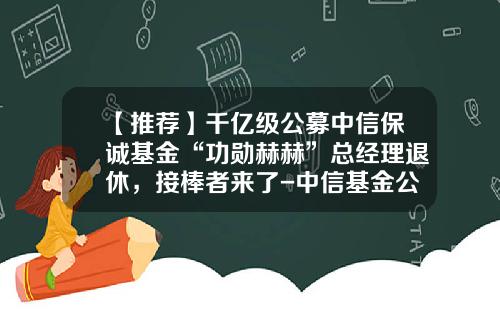 【推荐】千亿级公募中信保诚基金“功勋赫赫”总经理退休，接棒者来了-中信基金公司