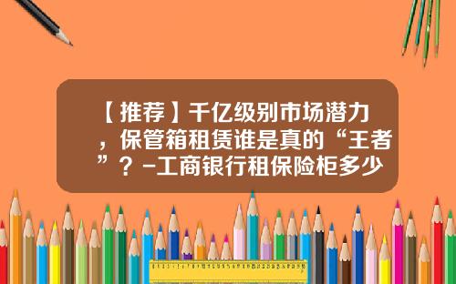 【推荐】千亿级别市场潜力，保管箱租赁谁是真的“王者”？-工商银行租保险柜多少钱