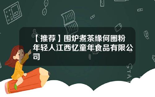 【推荐】围炉煮茶缘何圈粉年轻人江西忆童年食品有限公司