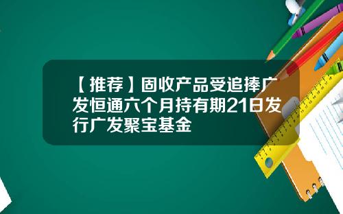 【推荐】固收产品受追捧广发恒通六个月持有期21日发行广发聚宝基金