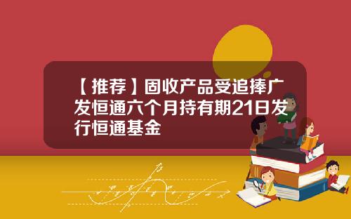 【推荐】固收产品受追捧广发恒通六个月持有期21日发行恒通基金