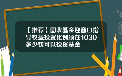 【推荐】固收基金迎窗口指导权益投资比例须在1030多少钱可以投资基金