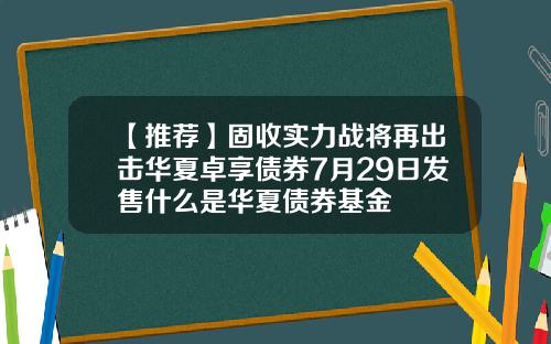 【推荐】固收实力战将再出击华夏卓享债券7月29日发售什么是华夏债券基金