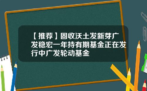 【推荐】固收沃土发新芽广发稳宏一年持有期基金正在发行中广发轮动基金