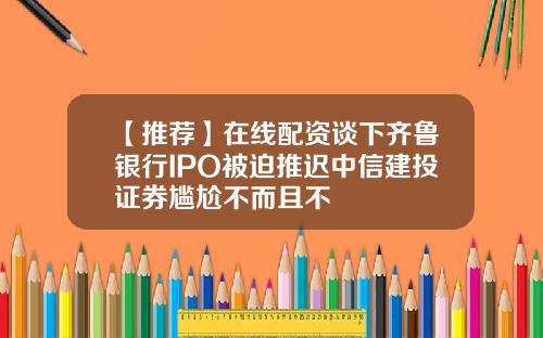 【推荐】在线配资谈下齐鲁银行IPO被迫推迟中信建投证券尴尬不而且不
