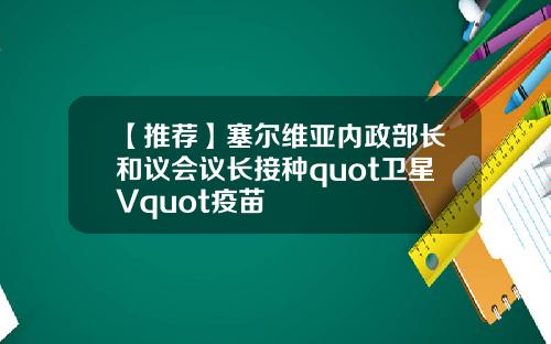 【推荐】塞尔维亚内政部长和议会议长接种quot卫星Vquot疫苗