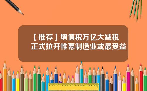 【推荐】增值税万亿大减税正式拉开帷幕制造业或最受益