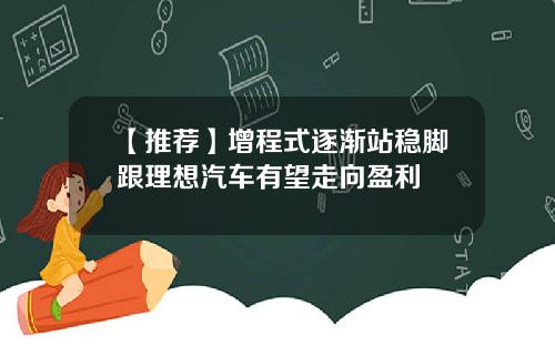 【推荐】增程式逐渐站稳脚跟理想汽车有望走向盈利