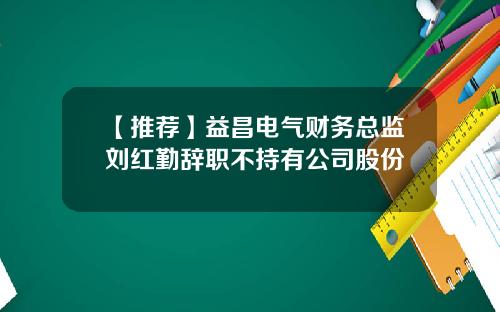 【推荐】益昌电气财务总监刘红勤辞职不持有公司股份