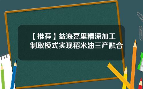 【推荐】益海嘉里精深加工制取模式实现稻米油三产融合