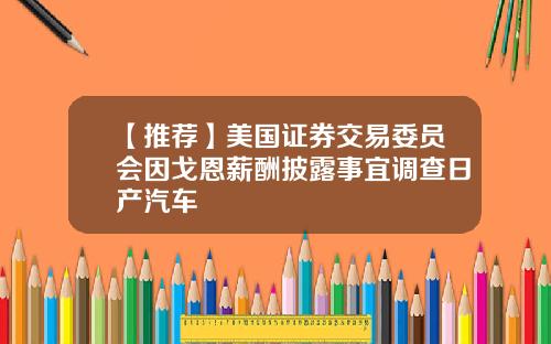 【推荐】美国证券交易委员会因戈恩薪酬披露事宜调查日产汽车