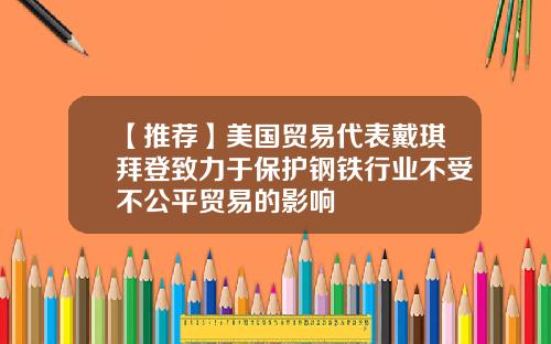【推荐】美国贸易代表戴琪拜登致力于保护钢铁行业不受不公平贸易的影响