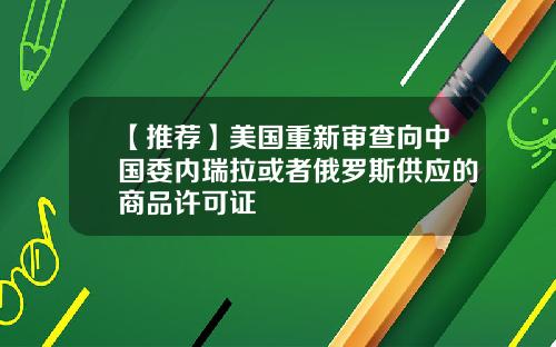 【推荐】美国重新审查向中国委内瑞拉或者俄罗斯供应的商品许可证