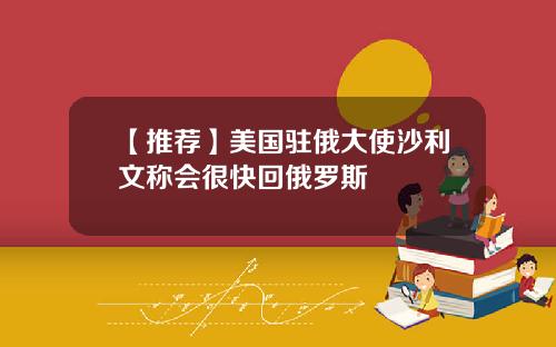 【推荐】美国驻俄大使沙利文称会很快回俄罗斯