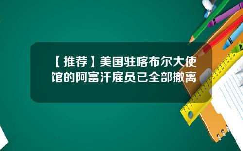 【推荐】美国驻喀布尔大使馆的阿富汗雇员已全部撤离